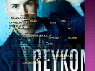    El transporte marítimo es la acción de llevar personas
    (pasajeros) o cosas (cargas sólidas o líquidas) por mar de un
    punto geográfico a otro a bordo de un buque con un fin lucrativo.
   Descarga de un buque portacontenedores en el mayor puerto de
    la India, Jawaharlal Nehru Port, en Navi Mumbai, en el Mar
    Arábigo.
   El transporte marítimo, en el ámbito mundial, es el modo más
    utilizado para el comercio internacional. Es el que soporta mayor
    movimiento de mercancías, tanto en contenedor, como graneles
    secos o líquidos.
   Teniendo en cuenta que el planeta Tierra está cubierto por agua
    en sus dos terceras partes, el hombre ha buscado la manera de
    viajar sobre el agua. Así el agua ha unido diversas partes del
    globo terráqueo porque los barcos navegan por ellas.
   El transporte de personas por vía marítima ha perdido mucha de
    su importancia debido al desarrollo de la aviación comercial.
    Subsite de forma significativa solamente en dos ámbitos: las
    travesías cortas (pequeñas distancias entre islas o dos orillas de
    un río) y los cruceros turísticos.
 