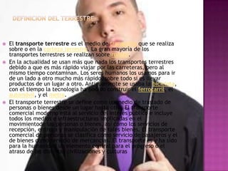   El transporte terrestre es el medio de transporte que se realiza
    sobre o en la corteza terrestre. La gran mayoría de los
    transportes terrestres se realizan sobre ruedas.
   En la actualidad se usan más que nada los transportes terrestres
    debido a que es más rápido viajar por las carreteras, pero al
    mismo tiempo contaminan. Los seres humanos los usamos para ir
    de un lado a otro mucho más rápido, sobre todo si es llevar
    productos de un lugar a otro. Antiguamente se usaba la bicicleta,
    con el tiempo la tecnología ha podido construir el ferrocarril, el
    automóvil, y el metro.
   El transporte terrestre se define como un medio de traslado de
    personas o bienes desde un lugar hasta otro. El transporte
    comercial moderno está al servicio del interés público e incluye
    todos los medios e infraestructuras implicadas en el
    movimientode las personas o bienes, así como los servicios de
    recepción, entrega y manipulación de tales bienes. El transporte
    comercial de personas se clasifica como servicio de pasajeros y el
    de bienes como servicio de mercancías. El transporte es y ha sido
    para la humanidad un elemento central para el progreso o el
    atraso de las distintas civilizaciones y culturas
 