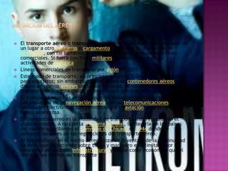    El transporte aéreo o transporte por avión es el servicio de trasladar de
    un lugar a otro pasajeros o cargamento, mediante la utilización de
    aeronaves, con fin lucrativo. El transporte aéreo tiene siempre fines
    comerciales. Si fuera con fines militares, éste se incluye en las
    actividades de logística.
   Líneas comerciales de transporte por avión en 2009.
   Este modo de transporte, en principio, se pensó y desarrolló únicamente
    para pasajeros; sin embargo, gracias al uso de contenedores aéreos y al
    diseño de nuevos aviones destinados a carga, el volumen de mercancías
    transportado por este medio se incrementa año tras año.
   El transporte aéreo es el más seguro de todos los medios de transporte.
    Los adelantos de la navegación aérea, de las telecomunicaciones y de las
    facilidades electrónicas han permitido que la aviación haya progresado de
    forma asombrosa.
   El transporte aéreo es la modalidad de transporte más regulada en el
    globo terrestre. A raíz de la II Guerra Mundial, la mayoría de los países
    del mundo suscribieron el Convenio de Chicago en 1944 donde se
    sentaron las bases de las regulaciones del transporte aéreo.
   Al desarrollarse en el medio aéreo, goza de la ventaja de la continuidad
    de éste, que se extiende sobre tierra y mar, pero está limitado por la
    necesidad de costosas infraestructuras y mayor coste económico que el
    resto de los medios de transporte
 