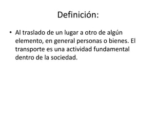 Definición:
• Al traslado de un lugar a otro de algún
elemento, en general personas o bienes. El
transporte es una actividad fundamental
dentro de la sociedad.

 