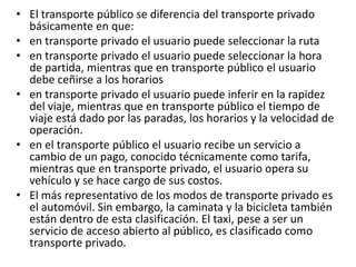 • El transporte público se diferencia del transporte privado
básicamente en que:
• en transporte privado el usuario puede seleccionar la ruta
• en transporte privado el usuario puede seleccionar la hora
de partida, mientras que en transporte público el usuario
debe ceñirse a los horarios
• en transporte privado el usuario puede inferir en la rapidez
del viaje, mientras que en transporte público el tiempo de
viaje está dado por las paradas, los horarios y la velocidad de
operación.
• en el transporte público el usuario recibe un servicio a
cambio de un pago, conocido técnicamente como tarifa,
mientras que en transporte privado, el usuario opera su
vehículo y se hace cargo de sus costos.
• El más representativo de los modos de transporte privado es
el automóvil. Sin embargo, la caminata y la bicicleta también
están dentro de esta clasificación. El taxi, pese a ser un
servicio de acceso abierto al público, es clasificado como
transporte privado.

 