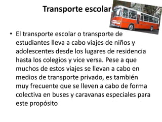 Transporte escolar
• El transporte escolar o transporte de
estudiantes lleva a cabo viajes de niños y
adolescentes desde los lugares de residencia
hasta los colegios y vice versa. Pese a que
muchos de estos viajes se llevan a cabo en
medios de transporte privado, es también
muy frecuente que se lleven a cabo de forma
colectiva en buses y caravanas especiales para
este propósito

 