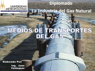 MEDIOS DE TRANSPORTES DEL GAS Elaborado Por: Ing.  Juan Velásquez Diplomado  La Industria del Gas Natural 