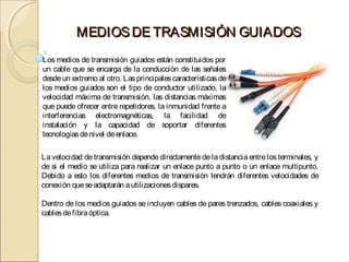 MEDIOS DE TRASMISIÓN GUIADOS
Los medios de transmisión guiados están constituidos por
un cable que se encarga de la conducción de las señales
desde un extremo al otro. Las principales características de
los medios guiados son el tipo de conductor utilizado, la
velocidad máxima de transmisión, las distancias máximas
que puede ofrecer entre repetidores, la inmunidad frente a
interferencias electromagnéticas, la facilidad de
instalación y la capacidad de soportar diferentes
tecnologías de nivel de enlace.

La velocidad de transmisión depende directamente de la distancia entre los terminales, y
de si el medio se utiliza para realizar un enlace punto a punto o un enlace multipunto.
Debido a esto los diferentes medios de transmisión tendrán diferentes velocidades de
conexión que se adaptarán a utilizaciones dispares.

Dentro de los medios guiados se incluyen cables de pares trenzados, cables coaxiales y
cables de fibra óptica.
 