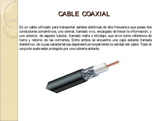 CABLE COAXIAL
Es un cable utilizado para transportar señales eléctricas de alta frecuencia que posee dos
conductores concéntricos, uno central, llamado vivo, encargado de llevar la información, y
uno exterior, de aspecto tubular, llamado malla o blindaje, que sirve como referencia de
tierra y retorno de las corrientes. Entre ambos se encuentra una capa aislante llamada
dieléctrico, de cuyas características dependerá principalmente la calidad del cable. Todo el
conjunto suele estar protegido por una cubierta aislante.
 