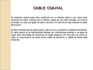CABLE COAXIAL

El conductor central puede estar constituido por un alambre sólido o por varios hilos
retorcidos de cobre; mientras que el exterior puede ser una malla trenzada, una lámina
enrollada o un tubo corrugado de cobre o aluminio. En este último caso resultará un cable
semirrígido.

Existen múltiples tipos de cable coaxial, cada uno con un diámetro e impedancia diferentes.
El cable coaxial no es habitualmente afectado por interferencias externas, y es capaz de
lograr altas velocidades de transmisión en largas distancias. Por esa razón, se utiliza en
redes de comunicación de banda ancha (cable de televisión) y cables de banda base
(Ethernet).
 