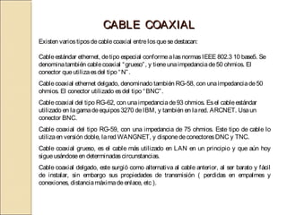 CABLE COAXIAL
Existen varios tipos de cable coaxial entre los que se destacan:

Cable estándar ethernet, de tipo especial conforme a las normas IEEE 802.3 10 base5. Se
denomina también cable coaxial “ grueso” , y tiene una impedancia de 50 ohmios. El
conector que utiliza es del tipo “ N” .
 

Cable coaxial ethernet delgado, denominado también RG-58, con una impedancia de 50
ohmios. El conector utilizado es del tipo “ BNC” .
 

Cable coaxial del tipo RG-62, con una impedancia de 93 ohmios. Es el cable estándar
utilizado en la gama de equipos 3270 de IBM, y también en la red. ARCNET. Usa un
conector BNC.
Cable coaxial del tipo RG-59, con una impedancia de 75 ohmios. Este tipo de cable lo
utiliza en versión doble, la red WANGNET, y dispone de conectores DNC y TNC.
 

Cable coaxial grueso, es el cable más utilizado en LAN en un principio y que aún hoy
sigue usándose en determinadas circunstancias.
 

Cable coaxial delgado, este surgió como alternativa al cable anterior, al ser barato y fácil
de instalar, sin embargo sus propiedades de transmisión ( perdidas en empalmes y
conexiones, distancia máxima de enlace, etc ). 
 
