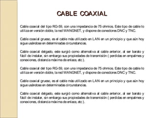 CABLE COAXIAL
Cable coaxial del tipo RG-59, con una impedancia de 75 ohmios. Este tipo de cable lo
utiliza en versión doble, la red WANGNET, y dispone de conectores DNC y TNC.
 
Cable coaxial grueso, es el cable más utilizado en LAN en un principio y que aún hoy
sigue usándose en determinadas circunstancias.
 
Cable coaxial delgado, este surgió como alternativa al cable anterior, al ser barato y
fácil de instalar, sin embargo sus propiedades de transmisión ( perdidas en empalmes y
conexiones, distancia máxima de enlace, etc ). 

Cable coaxial del tipo RG-59, con una impedancia de 75 ohmios. Este tipo de cable lo
utiliza en versión doble, la red WANGNET, y dispone de conectores DNC y TNC.
 
Cable coaxial grueso, es el cable más utilizado en LAN en un principio y que aún hoy
sigue usándose en determinadas circunstancias.
 
Cable coaxial delgado, este surgió como alternativa al cable anterior, al ser barato y
fácil de instalar, sin embargo sus propiedades de transmisión ( perdidas en empalmes y
conexiones, distancia máxima de enlace, etc ). 
 