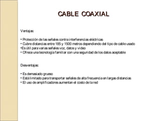 CABLE COAXIAL

Ventajas:

• Protección de las señales contra interferencias eléctricas
• Cubre distancias entre 185 y 1500 metros dependiendo del tipo de cable usado
•Es útil para varias señales voz, datos y video
• Ofrece una tecnología familiar con una seguridad de los datos aceptable


Desventajas:

• Es demasiado grueso
• Está limitado para transportar señales de alta frecuencia en largas distancias
• El uso de amplificadores aumentan el costo de la red
 