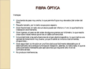 FIBRA ÓPTICA
Ventajas:

   Una banda de paso muy ancha, lo que permite flujos muy elevados (del orden del
    Ghz).
   Pequeño tamaño, por lo tanto ocupa poco espacio.
   Gran flexibilidad, el radio de curvatura puede ser inferior a 1 cm, lo que facilita la
    instalación enormemente.
   Gran ligereza, el peso es del orden de algunos gramos por kilómetro, lo que resulta
    unas nueve veces menos que el de un cable convencional.
   Inmunidad total a las perturbaciones de origen electromagnético, lo que implica una
    calidad de transmisión muy buena, ya que la señal es inmune a las tormentas,
    chisporroteo...
   Gran seguridad: la intrusión en una fibra óptica es fácilmente detectable por el
    debilitamiento de la energía luminosa en recepción, además, no radia nada, lo que es
    particularmente interesante para aplicaciones que requieren alto nivel de
    confidencialidad.
   No produce interferencias.
 