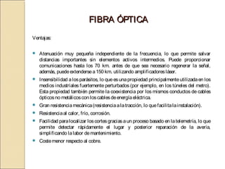 FIBRA ÓPTICA
Ventajas:

   Atenuación muy pequeña independiente de la frecuencia, lo que permite salvar
    distancias importantes sin elementos activos intermedios. Puede proporcionar
    comunicaciones hasta los 70 km. antes de que sea necesario regenerar la señal,
    además, puede extenderse a 150 km. utilizando amplificadores láser.
   Insensibilidad a los parásitos, lo que es una propiedad principalmente utilizada en los
    medios industriales fuertemente perturbados (por ejemplo, en los túneles del metro).
    Esta propiedad también permite la coexistencia por los mismos conductos de cables
    ópticos no metálicos con los cables de energía eléctrica.
   Gran resistencia mecánica (resistencia a la tracción, lo que facilita la instalación).
   Resistencia al calor, frío, corrosión.
   Facilidad para localizar los cortes gracias a un proceso basado en la telemetría, lo que
    permite detectar rápidamente el lugar y posterior reparación de la avería,
    simplificando la labor de mantenimiento.
   Coste menor respecto al cobre.
 