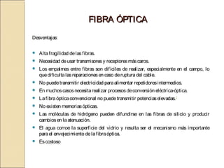 FIBRA ÓPTICA
Desventajas:

   Alta fragilidad de las fibras.
   Necesidad de usar transmisores y receptores más caros.
   Los empalmes entre fibras son difíciles de realizar, especialmente en el campo, lo
    que dificulta las reparaciones en caso de ruptura del cable.
   No puede transmitir electricidad para alimentar repetidores intermedios.
   En muchos casos necesita realizar procesos de conversión eléctrica-óptica.
   La fibra óptica convencional no puede transmitir potencias elevadas.2
   No existen memorias ópticas.
   Las moléculas de hidrógeno pueden difundirse en las fibras de silicio y producir
    cambios en la atenuación.
   El agua corroe la superficie del vidrio y resulta ser el mecanismo más importante
    para el envejecimiento de la fibra óptica.
   Es costoso
 