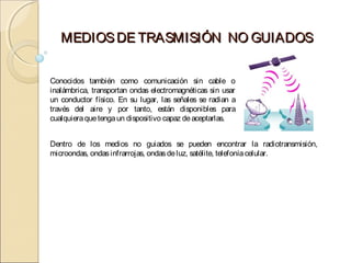 MEDIOS DE TRASMISIÓN NO GUIADOS


Conocidos también como comunicación sin cable o
inalámbrica, transportan ondas electromagnéticas sin usar
un conductor físico. En su lugar, las señales se radian a
través del aire y por tanto, están disponibles para
cualquiera que tenga un dispositivo capaz de aceptarlas.


Dentro de los medios no guiados se pueden encontrar la radiotransmisión,
microondas, ondas infrarrojas, ondas de luz, satélite, telefonía celular.
 