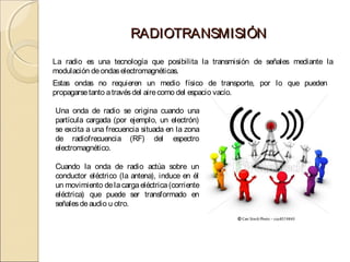 RADIOTRANSMISIÓN
La radio es una tecnología que posibilita la transmisión de señales mediante la
modulación de ondas electromagnéticas.
Estas ondas no requieren un medio físico de transporte, por lo que pueden
propagarse tanto a través del aire como del espacio vacío.

Una onda de radio se origina cuando una
partícula cargada (por ejemplo, un electrón)
se excita a una frecuencia situada en la zona
de radiofrecuencia (RF) del espectro
electromagnético.

Cuando la onda de radio actúa sobre un
conductor eléctrico (la antena), induce en él
un movimiento de la carga eléctrica (corriente
eléctrica) que puede ser transformado en
señales de audio u otro.
 