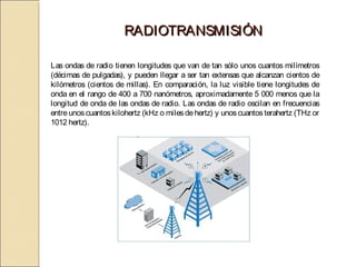 RADIOTRANSMISIÓN

Las ondas de radio tienen longitudes que van de tan sólo unos cuantos milímetros
(décimas de pulgadas), y pueden llegar a ser tan extensas que alcanzan cientos de
kilómetros (cientos de millas). En comparación, la luz visible tiene longitudes de
onda en el rango de 400 a 700 nanómetros, aproximadamente 5 000 menos que la
longitud de onda de las ondas de radio. Las ondas de radio oscilan en frecuencias
entre unos cuantos kilohertz (kHz o miles de hertz) y unos cuantos terahertz (THz or
1012 hertz).
 