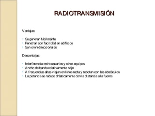 RADIOTRANSMISIÓN

Ventajas:

• Se generan fácilmente
• Penetran con facilidad en edificios
• Son omnidireccionales

Desventajas:

•   Interferencia entre usuarios y otros equipos
•   Ancho de banda relativamente bajo
•   A frecuencias altas viajan en línea recta y rebotan con los obstáculos
•   La potencia se reduce drásticamente con la distancia a la fuente
 