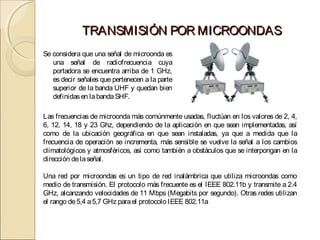 TRANSMISIÓN POR MICROONDAS
Se considera que una señal de microonda es
   una señal de radiofrecuencia cuya
   portadora se encuentra arriba de 1 GHz,
   es decir señales que pertenecen a la parte
   superior de la banda UHF y quedan bien
   definidas en la banda SHF.

Las frecuencias de microonda más comúnmente usadas, fluctúan en los valores de 2, 4,
6, 12, 14, 18 y 23 Ghz, dependiendo de la aplicación en que sean implementadas, así
como de la ubicación geográfica en que sean instaladas, ya que a medida que la
frecuencia de operación se incrementa, más sensible se vuelve la señal a los cambios
climatológicos y atmosféricos, así como también a obstáculos que se interpongan en la
dirección de la señal.

Una red por microondas es un tipo de red inalámbrica que utiliza microondas como
medio de transmisión. El protocolo más frecuente es el IEEE 802.11b y transmite a 2.4
GHz, alcanzando velocidades de 11 Mbps (Megabits por segundo). Otras redes utilizan
el rango de 5,4 a 5,7 GHz para el protocolo IEEE 802.11a
 