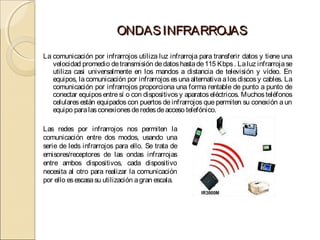 ONDAS INFRARROJAS
La comunicación por infrarrojos utiliza luz infrarroja para transferir datos y tiene una
   velocidad promedio de transmisión de datos hasta de 115 Kbps . La luz infrarroja se
   utiliza casi universalmente en los mandos a distancia de televisión y vídeo. En
   equipos, la comunicación por infrarrojos es una alternativa a los discos y cables. La
   comunicación por infrarrojos proporciona una forma rentable de punto a punto de
   conectar equipos entre sí o con dispositivos y aparatos eléctricos. Muchos teléfonos
   celulares están equipados con puertos de infrarrojos que permiten su conexión a un
   equipo para las conexiones de redes de acceso telefónico.

Las redes por infrarrojos nos permiten la
comunicación entre dos modos, usando una
serie de leds infrarrojos para ello. Se trata de
emisores/receptores de las ondas infrarrojas
entre ambos dispositivos, cada dispositivo
necesita al otro para realizar la comunicación
por ello es escasa su utilización a gran escala.
 