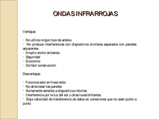 ONDAS INFRARROJAS

Ventajas:

• No utiliza ningún tipo de antena
• No produce interferencias con dispositivos similares separados con paredes
adyacentes
• Amplio ancho de banda
• Seguridad
• Economía
• De fácil construcción

Desventajas:

• Funciona solo en línea recta
• No atraviesan las paredes
• Sumamente sensible a dispositivos móviles
• Interferencia por la luz del sol u otras luces brillantes
• Baja velocidad de transferencia de datos en conexiones que no sean punto a
punto
 