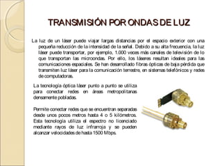 TRANSMISIÓN POR ONDAS DE LUZ
La luz de un láser puede viajar largas distancias por el espacio exterior con una
   pequeña reducción de la intensidad de la señal. Debido a su alta frecuencia, la luz
   láser puede transportar, por ejemplo, 1.000 veces más canales de televisión de lo
   que transportan las microondas. Por ello, los láseres resultan ideales para las
   comunicaciones espaciales. Se han desarrollado fibras ópticas de baja pérdida que
   transmiten luz láser para la comunicación terrestre, en sistemas telefónicos y redes
   de computadoras.
La tecnología óptica láser punto a punto se utiliza
para conectar redes en áreas metropolitanas
densamente pobladas.

Permite conectar redes que se encuentran separadas
desde unos pocos metros hasta 4 o 5 kilómetros.
Esta tecnología utiliza el espectro no licenciado
mediante rayos de luz infrarroja y se pueden
alcanzar velocidades de hasta 1500 Mbps.
 