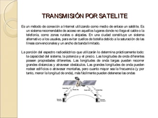 TRANSMISIÓN POR SATELITE
Es un método de conexión a Internet utilizando como medio de enlace un satélite. Es
   un sistema recomendable de acceso en aquellos lugares donde no llega el cable o la
   telefonía, como zonas rurales o alejadas. En una ciudad constituye un sistema
   alternativo a los usuales, para evitar cuellos de botella debido a la saturación de las
   líneas convencionales y un ancho de banda limitado.

La porción del espectro radioeléctrico que utilizarán lo determina prácticamente todo:
   la capacidad del sistema, la potencia y el precio. Las longitudes de onda diferentes
   poseen propiedades diferentes. Las longitudes de onda largas pueden recorrer
   grandes distancias y atravesar obstáculos. Las grandes longitudes de onda pueden
   rodear edificios o atravesar montañas, pero cuanto mayor sea la frecuencia (y por
   tanto, menor la longitud de onda), más fácilmente pueden detenerse las ondas
 