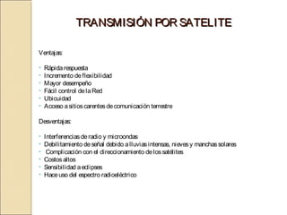TRANSMISIÓN POR SATELITE

Ventajas:

•   Rápida respuesta
•   Incremento de flexibilidad
•   Mayor desempeño
•   Fácil control de la Red
•   Ubicuidad
•   Acceso a sitios carentes de comunicación terrestre

Desventajas:

•   Interferencias de radio y microondas
•   Debilitamiento de señal debido a lluvias intensas, nieves y manchas solares
•    Complicación con el direccionamiento de los satélites
•   Costos altos
•   Sensibilidad a eclipses
•   Hace uso del espectro radioeléctrico
 