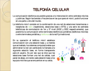 TELFONÍA CELULAR
La comunicación telefónica es posible gracias a la interconexión entre centrales móviles
   y públicas. Según las bandas o frecuencias en las que opera el móvil, podrá funcionar
   en una parte u otra del mundo.
La telefonía móvil consiste en la combinación de una red de estaciones transmisoras o
   receptoras de radio (repetidores, estaciones base o BTS) y una serie de centrales
   telefónicas de conmutación de 1er y 5º nivel (MSC y BSC respectivamente), que
   posibilita la comunicación entre terminales telefónicos portátiles (teléfonos móviles)
   o entre terminales portátiles y teléfonos de la red fija tradicional.

En su operación el teléfono móvil establece
comunicación con una estación base, y a medida
que se traslada, los sistemas computacionales que
administran la red van cambiando la llamada a la
siguiente estación base, en forma transparente
para el usuario. Es por eso que se dice que las
estaciones base forman una red de celdas, cual
panal de abeja, sirviendo cada estación base a los
equipos móviles que se encuentran en su celda.
 