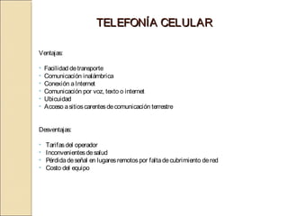 TELEFONÍA CELULAR

Ventajas:

•   Facilidad de transporte
•   Comunicación inalámbrica
•   Conexión a Internet
•   Comunicación por voz, texto o internet
•   Ubicuidad
•   Acceso a sitios carentes de comunicación terrestre


Desventajas:

•   Tarifas del operador
•   Inconvenientes de salud
•   Pérdida de señal en lugares remotos por falta de cubrimiento de red
•   Costo del equipo
 