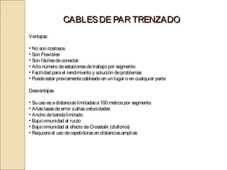 CABLES DE PAR TRENZADO
Ventajas:

• No son costosos
• Son Flexibles
• Son fáciles de conectar
• Alto número de estaciones de trabajo por segmento
• Facilidad para el rendimiento y solución de problemas
• Puede estar previamente cableado en un lugar o en cualquier parte

Desventajas:

• Su uso es a distancias limitadas a 100 metros por segmento
• Altas tasas de error a altas velocidades
• Ancho de banda limitado
• Baja inmunidad al ruido
• Baja inmunidad al efecto de Crosstalk (diafonía)
• Requiere el uso de repetidoras en distancias amplias
 