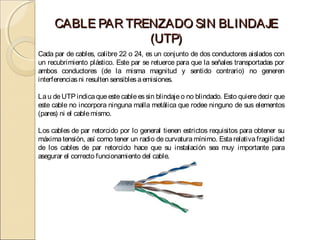 CABLE PAR TRENZADO SIN BLINDAJE
                  (UTP)
Cada par de cables, calibre 22 o 24, es un conjunto de dos conductores aislados con
un recubrimiento plástico. Este par se retuerce para que la señales transportadas por
ambos conductores (de la misma magnitud y sentido contrario) no generen
interferencias ni resulten sensibles a emisiones.

La u de UTP indica que este cable es sin blindaje o no blindado. Esto quiere decir que
este cable no incorpora ninguna malla metálica que rodee ninguno de sus elementos
(pares) ni el cable mismo.

Los cables de par retorcido por lo general tienen estrictos requisitos para obtener su
máxima tensión, así como tener un radio de curvatura mínimo. Esta relativa fragilidad
de los cables de par retorcido hace que su instalación sea muy importante para
asegurar el correcto funcionamiento del cable.
 