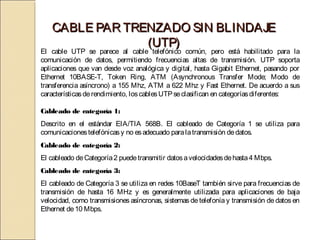 CABLE PAR TRENZADO SIN BLINDAJE
                (UTP)
El cable UTP se parece al cable telefónico común, pero está habilitado para la
comunicación de datos, permitiendo frecuencias altas de transmisión. UTP soporta
aplicaciones que van desde voz analógica y digital, hasta Gigabit Ethernet, pasando por
Ethernet 10BASE-T, Token Ring, ATM (Asynchronous Transfer Mode; Modo de
transferencia asíncrono) a 155 Mhz, ATM a 622 Mhz y Fast Ethernet. De acuerdo a sus
características de rendimiento, los cables UTP se clasifican en categorías diferentes:

Cableado de categoría 1:
Descrito en el estándar EIA/TIA 568B. El cableado de Categoría 1 se utiliza para
comunicaciones telefónicas y no es adecuado para la transmisión de datos.
Cableado de categoría 2:
El cableado de Categoría 2 puede transmitir datos a velocidades de hasta 4 Mbps.
Cableado de categoría 3:
El cableado de Categoría 3 se utiliza en redes 10BaseT también sirve para frecuencias de
transmisión de hasta 16 MHz y es generalmente utilizada para aplicaciones de baja
velocidad, como transmisiones asíncronas, sistemas de telefonía y transmisión de datos en
Ethernet de 10 Mbps.
 