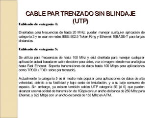 CABLE PAR TRENZADO SIN BLINDAJE
Cableado de categoría 4:
                         (UTP)
Diseñados para frecuencias de hasta 20 MHz; pueden manejar cualquier aplicación de
categoría 3 y se usan en redes IEEE 802.5 Token Ring y Ethernet 10BASE-T para largas
distancias.

Cableado de categoría 5:

Se utiliza para frecuencias de hasta 100 Mhz y está diseñada para manejar cualquier
aplicación actual basada en cable de cobre para datos, voz o imagen –desde voz analógica
hasta Fast Ethernet. Soporta transmisiones de datos hasta 100 Mbps para aplicaciones
como TPDDI (FDDI sobre par trenzado).

Actualmente la categoría 5 es el medio más popular para aplicaciones de datos de alta
velocidad, debido a su facilidad y bajo costo de instalación, y a su bajo consumo de
espacio. Sin embargo, ya existen también cables UTP categoría 5E (ó 6) que pueden
alcanzar una velocidad de transmisión de 1Gbps con un ancho de banda de 250 Mhz para
Ehernet, y 622 Mbps con un ancho de banda de 155 Mhz en ATM.
 