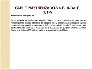 CABLE PAR TRENZADO SIN BLINDAJE
                  (UTP)
Cableado de categoría 6:

Es un estándar de cables para Gigabit Ethernet y otros protocolos de redes que es
retrocompatible con los estándares de categoría 5/5e y categoría 3. La categoría 6 posee
características y especificaciones para la diafonía (o crosstalk) y ruido. El estándar de cable
es utilizable para 10BASE-T, 100BASE-TX y 1000BASE-TX (Gigabit Ethernet). Alcanza
frecuencias de hasta 250 MHz en cada par y una velocidad de 1Gbps.
 