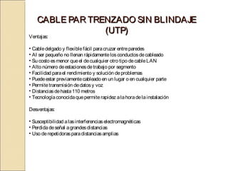 CABLE PAR TRENZADO SIN BLINDAJE
                 (UTP)
Ventajas:

• Cable delgado y flexible fácil para cruzar entre paredes
• Al ser pequeño no llenan rápidamente los conductos de cableado
• Su costo es menor que el de cualquier otro tipo de cable LAN
• Alto número de estaciones de trabajo por segmento
• Facilidad para el rendimiento y solución de problemas
• Puede estar previamente cableado en un lugar o en cualquier parte
• Permite transmisión de datos y voz
• Distancias de hasta 110 metros
• Tecnología conocida que permite rapidez a la hora de la instalación

Desventajas:

• Susceptibilidad a las interferencias electromagnéticas
• Perdida de señal a grandes distancias
• Uso de repetidoras para distancias amplias
 