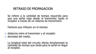 RETRASO DE PROPAGACION
Se refiere a la cantidad de tiempo requerido para
que una señal viaje desde el transmisor hasta el
receptor a través de un sistema de transmisión.
Factores que influyen en el retraso:
 distancia entre el transmisor y el receptor
 densidad del medio.
La longitud total del circuito afecta directamente la
cantidad de tiempo que tarda para la señal en llegar
al receptor.
 