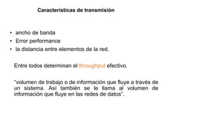 Características de transmisión
• ancho de banda
• Error performance
• la distancia entre elementos de la red.
Entre todos determinan el throughput efectivo.
“volumen de trabajo o de información que fluye a través de
un sistema. Así también se le llama al volumen de
información que fluye en las redes de datos”.
 