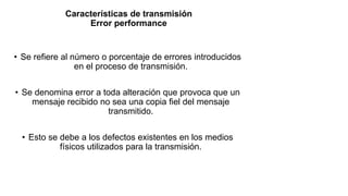 Características de transmisión
Error performance
• Se refiere al número o porcentaje de errores introducidos
en el proceso de transmisión.
• Se denomina error a toda alteración que provoca que un
mensaje recibido no sea una copia fiel del mensaje
transmitido.
• Esto se debe a los defectos existentes en los medios
físicos utilizados para la transmisión.
 
