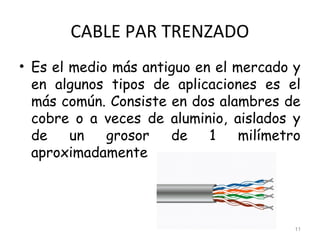 CABLE PAR TRENZADO
• Es el medio más antiguo en el mercado y
en algunos tipos de aplicaciones es el
más común. Consiste en dos alambres de
cobre o a veces de aluminio, aislados y
de un grosor de 1 milímetro
aproximadamente
11
 