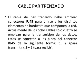 CABLE PAR TRENZADO
• El cable de par trenzado debe emplear
conectores RJ45 para unirse a los distintos
elementos de hardware que componen la red.
Actualmente de los ocho cables sólo cuatro se
emplean para la transmisión de los datos.
Éstos se conectan a los pines del conector
RJ45 de la siguiente forma: 1, 2 (para
transmitir), 3 y 6 (para recibir).
12
 