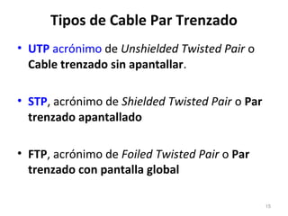 Tipos de Cable Par Trenzado
• UTP acrónimo de Unshielded Twisted Pair o
Cable trenzado sin apantallar.
• STP, acrónimo de Shielded Twisted Pair o Par
trenzado apantallado
• FTP, acrónimo de Foiled Twisted Pair o Par
trenzado con pantalla global
15
 