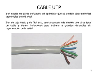 CABLE UTP
16
Son cables de pares trenzados sin apantallar que se utilizan para diferentes
tecnologías de red local.
Son de bajo costo y de fácil uso, pero producen más errores que otros tipos
de cable y tienen limitaciones para trabajar a grandes distancias sin
regeneración de la señal.
 