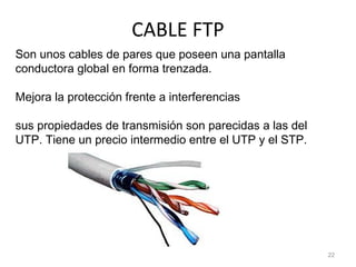 CABLE FTP
22
Son unos cables de pares que poseen una pantalla
conductora global en forma trenzada.
Mejora la protección frente a interferencias
sus propiedades de transmisión son parecidas a las del
UTP. Tiene un precio intermedio entre el UTP y el STP.
 