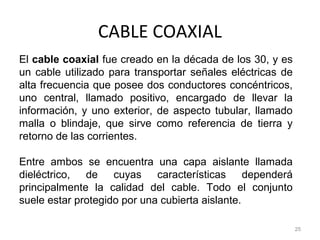 CABLE COAXIAL
25
El cable coaxial fue creado en la década de los 30, y es
un cable utilizado para transportar señales eléctricas de
alta frecuencia que posee dos conductores concéntricos,
uno central, llamado positivo, encargado de llevar la
información, y uno exterior, de aspecto tubular, llamado
malla o blindaje, que sirve como referencia de tierra y
retorno de las corrientes.
Entre ambos se encuentra una capa aislante llamada
dieléctrico, de cuyas características dependerá
principalmente la calidad del cable. Todo el conjunto
suele estar protegido por una cubierta aislante.
 