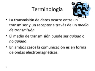 Terminología
• La transmisión de datos ocurre entre un
transmisor y un receptor a través de un medio
de transmisión.
• El medio de transmisión puede ser guiado o
no guiado.
• En ambos casos la comunicación es en forma
de ondas electromagnéticas.
3
 