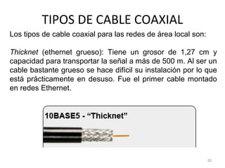 TIPOS DE CABLE COAXIAL
30
Los tipos de cable coaxial para las redes de área local son:
Thicknet (ethernet grueso): Tiene un grosor de 1,27 cm y
capacidad para transportar la señal a más de 500 m. Al ser un
cable bastante grueso se hace difícil su instalación por lo que
está prácticamente en desuso. Fue el primer cable montado
en redes Ethernet.
 