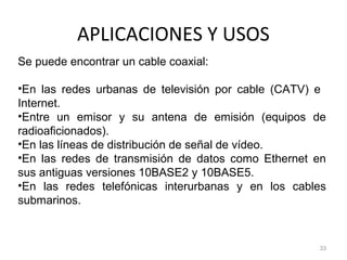 APLICACIONES Y USOS
33
Se puede encontrar un cable coaxial:
•En las redes urbanas de televisión por cable (CATV) e
Internet.
•Entre un emisor y su antena de emisión (equipos de
radioaficionados).
•En las líneas de distribución de señal de vídeo.
•En las redes de transmisión de datos como Ethernet en
sus antiguas versiones 10BASE2 y 10BASE5.
•En las redes telefónicas interurbanas y en los cables
submarinos.
 