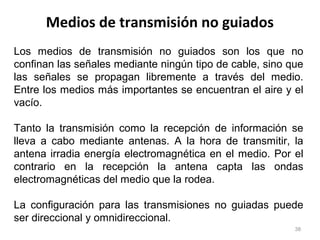 Medios de transmisión no guiados
38
Los medios de transmisión no guiados son los que no
confinan las señales mediante ningún tipo de cable, sino que
las señales se propagan libremente a través del medio.
Entre los medios más importantes se encuentran el aire y el
vacío.
Tanto la transmisión como la recepción de información se
lleva a cabo mediante antenas. A la hora de transmitir, la
antena irradia energía electromagnética en el medio. Por el
contrario en la recepción la antena capta las ondas
electromagnéticas del medio que la rodea.
La configuración para las transmisiones no guiadas puede
ser direccional y omnidireccional.
 