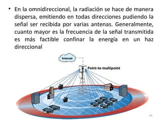 • En la omnidireccional, la radiación se hace de manera
dispersa, emitiendo en todas direcciones pudiendo la
señal ser recibida por varias antenas. Generalmente,
cuanto mayor es la frecuencia de la señal transmitida
es más factible confinar la energía en un haz
direccional
40
 