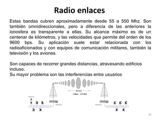 Radio enlaces
42
Estas bandas cubren aproximadamente desde 55 a 550 Mhz. Son
también omnidireccionales, pero a diferencia de las anteriores la
ionosfera es transparente a ellas. Su alcance máximo es de un
centenar de kilómetros, y las velocidades que permite del orden de los
9600 bps. Su aplicación suele estar relacionada con los
radioaficionados y con equipos de comunicación militares, también la
televisión y los aviones.
Son capaces de recorrer grandes distancias, atravesando edificios
incluso.
Su mayor problema son las interferencias entre usuarios
 