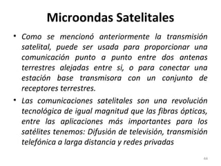 Microondas Satelitales
• Como se mencionó anteriormente la transmisión
satelital, puede ser usada para proporcionar una
comunicación punto a punto entre dos antenas
terrestres alejadas entre si, o para conectar una
estación base transmisora con un conjunto de
receptores terrestres.
• Las comunicaciones satelitales son una revolución
tecnológica de igual magnitud que las fibras ópticas,
entre las aplicaciones más importantes para los
satélites tenemos: Difusión de televisión, transmisión
telefónica a larga distancia y redes privadas
44
 